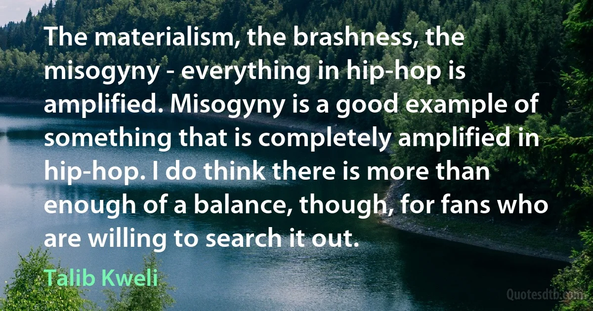 The materialism, the brashness, the misogyny - everything in hip-hop is amplified. Misogyny is a good example of something that is completely amplified in hip-hop. I do think there is more than enough of a balance, though, for fans who are willing to search it out. (Talib Kweli)