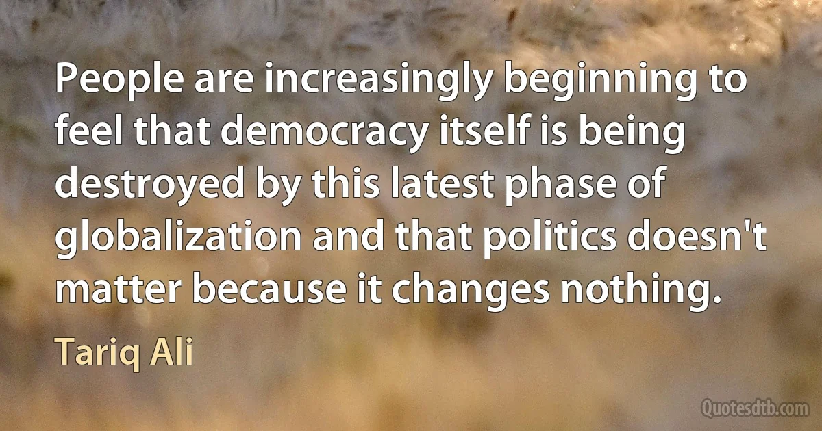 People are increasingly beginning to feel that democracy itself is being destroyed by this latest phase of globalization and that politics doesn't matter because it changes nothing. (Tariq Ali)