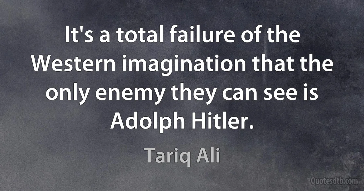 It's a total failure of the Western imagination that the only enemy they can see is Adolph Hitler. (Tariq Ali)