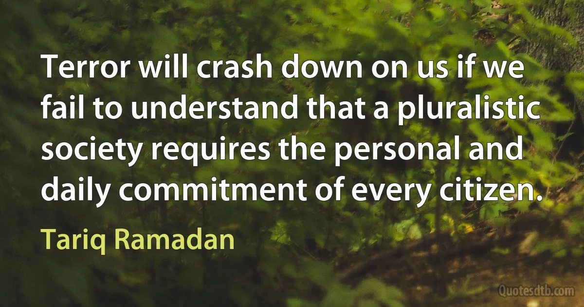 Terror will crash down on us if we fail to understand that a pluralistic society requires the personal and daily commitment of every citizen. (Tariq Ramadan)