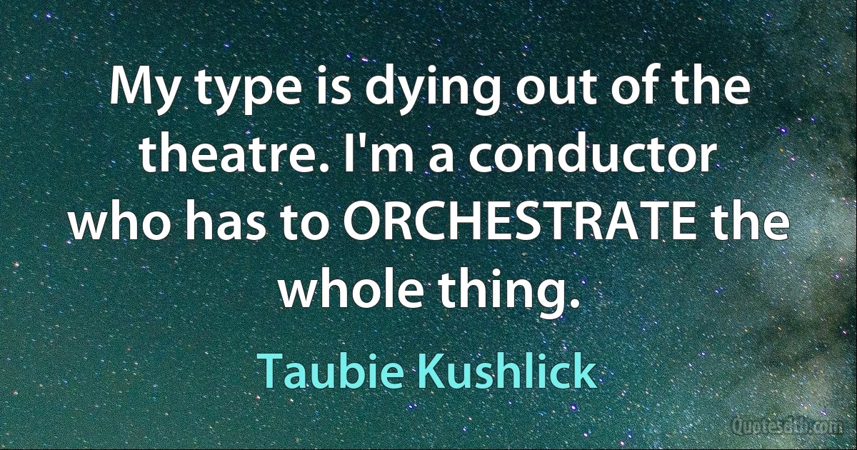 My type is dying out of the theatre. I'm a conductor who has to ORCHESTRATE the whole thing. (Taubie Kushlick)