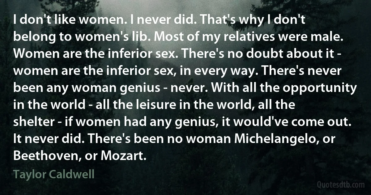 I don't like women. I never did. That's why I don't belong to women's lib. Most of my relatives were male. Women are the inferior sex. There's no doubt about it - women are the inferior sex, in every way. There's never been any woman genius - never. With all the opportunity in the world - all the leisure in the world, all the shelter - if women had any genius, it would've come out. It never did. There's been no woman Michelangelo, or Beethoven, or Mozart. (Taylor Caldwell)