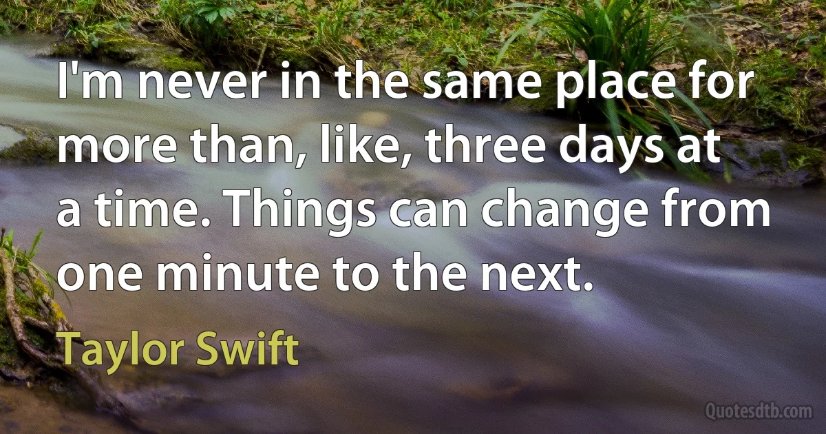 I'm never in the same place for more than, like, three days at a time. Things can change from one minute to the next. (Taylor Swift)