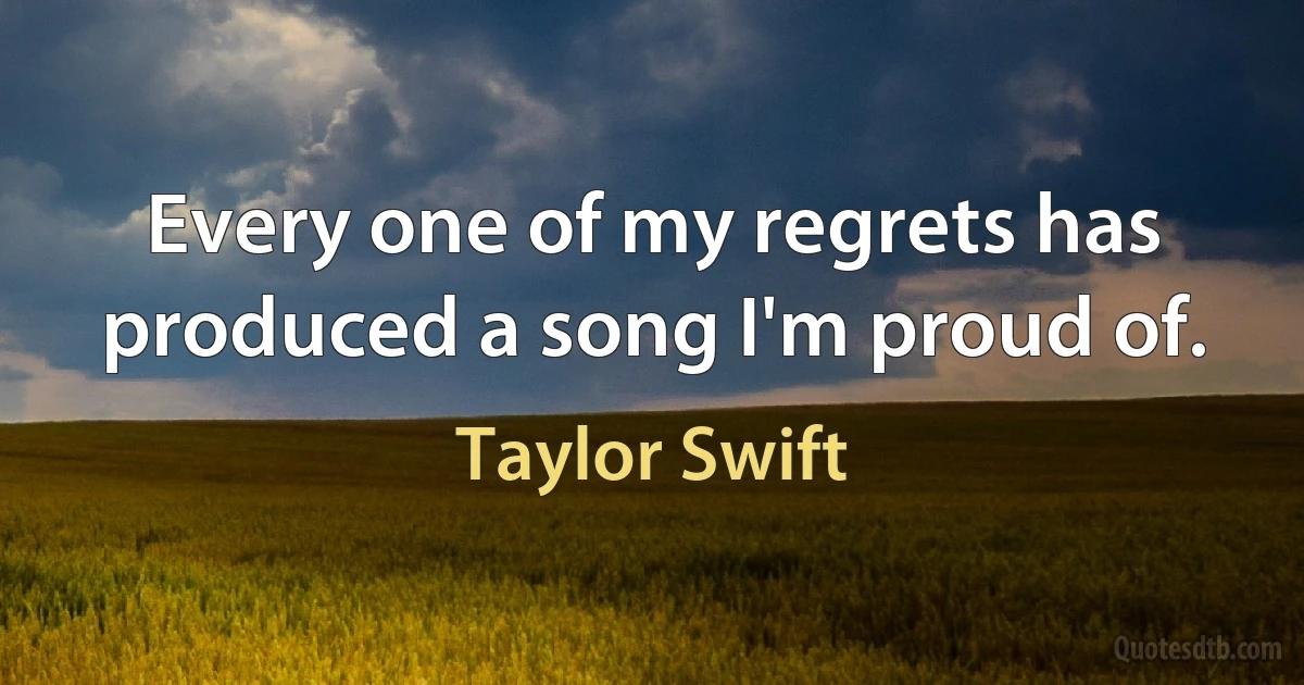 Every one of my regrets has produced a song I'm proud of. (Taylor Swift)