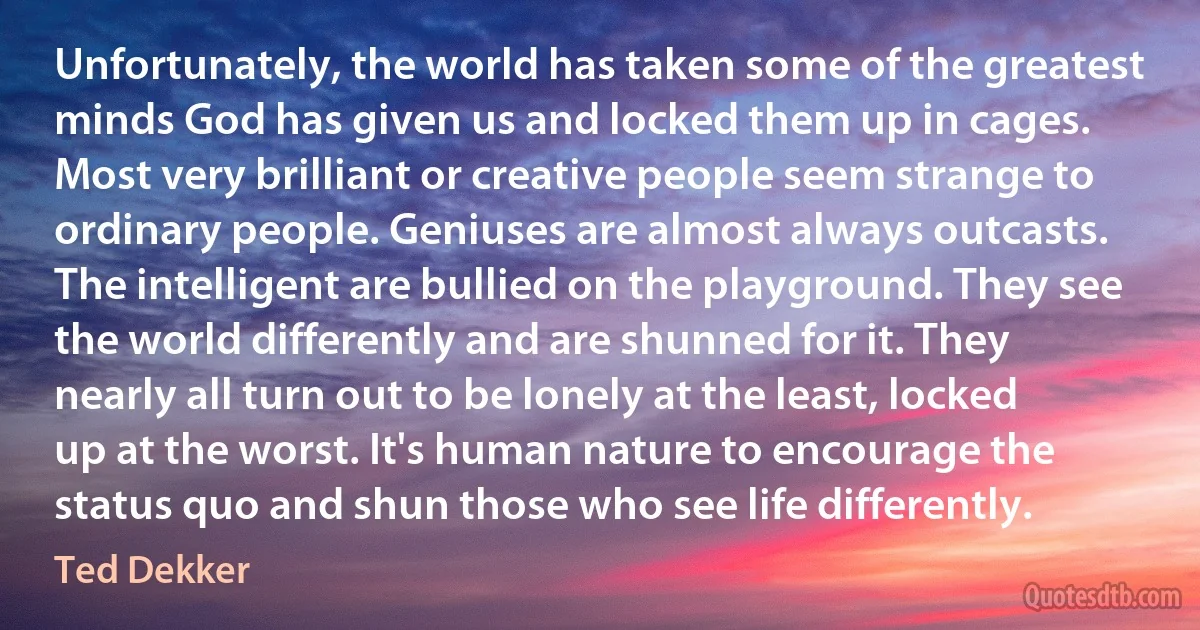 Unfortunately, the world has taken some of the greatest minds God has given us and locked them up in cages. Most very brilliant or creative people seem strange to ordinary people. Geniuses are almost always outcasts. The intelligent are bullied on the playground. They see the world differently and are shunned for it. They nearly all turn out to be lonely at the least, locked up at the worst. It's human nature to encourage the status quo and shun those who see life differently. (Ted Dekker)