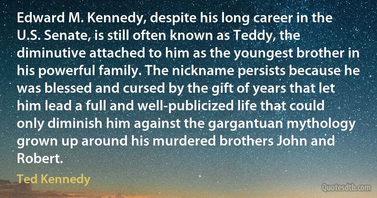 Edward M. Kennedy, despite his long career in the U.S. Senate, is still often known as Teddy, the diminutive attached to him as the youngest brother in his powerful family. The nickname persists because he was blessed and cursed by the gift of years that let him lead a full and well-publicized life that could only diminish him against the gargantuan mythology grown up around his murdered brothers John and Robert. (Ted Kennedy)