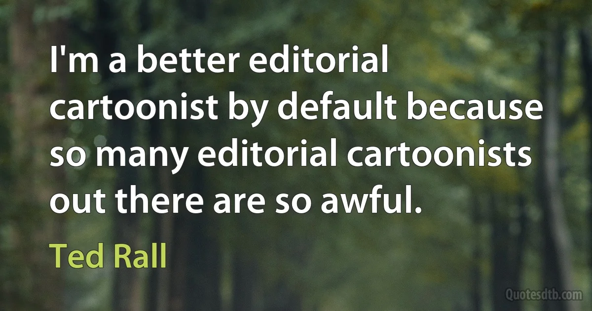 I'm a better editorial cartoonist by default because so many editorial cartoonists out there are so awful. (Ted Rall)