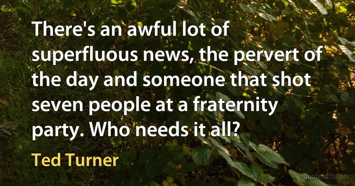 There's an awful lot of superfluous news, the pervert of the day and someone that shot seven people at a fraternity party. Who needs it all? (Ted Turner)