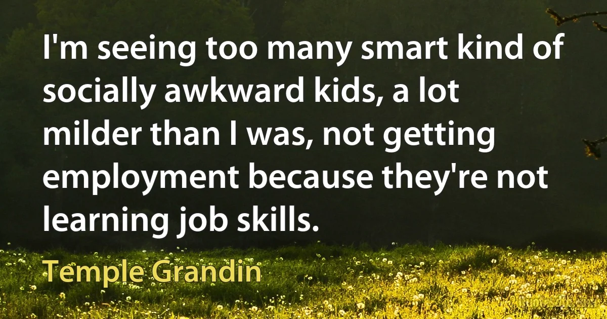 I'm seeing too many smart kind of socially awkward kids, a lot milder than I was, not getting employment because they're not learning job skills. (Temple Grandin)