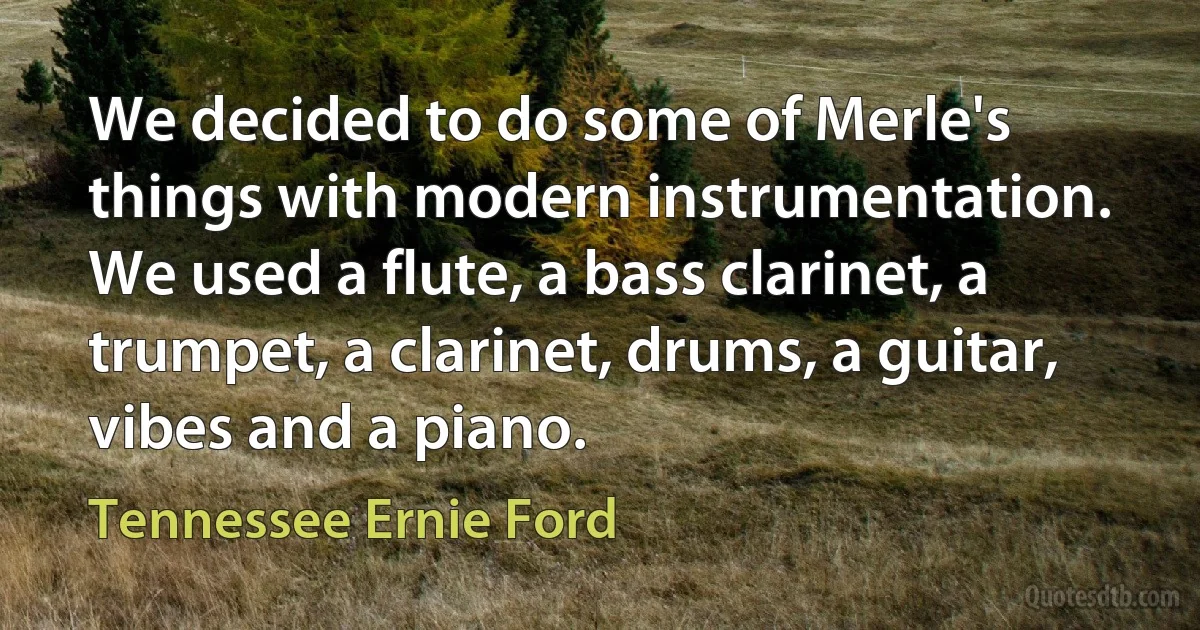 We decided to do some of Merle's things with modern instrumentation. We used a flute, a bass clarinet, a trumpet, a clarinet, drums, a guitar, vibes and a piano. (Tennessee Ernie Ford)