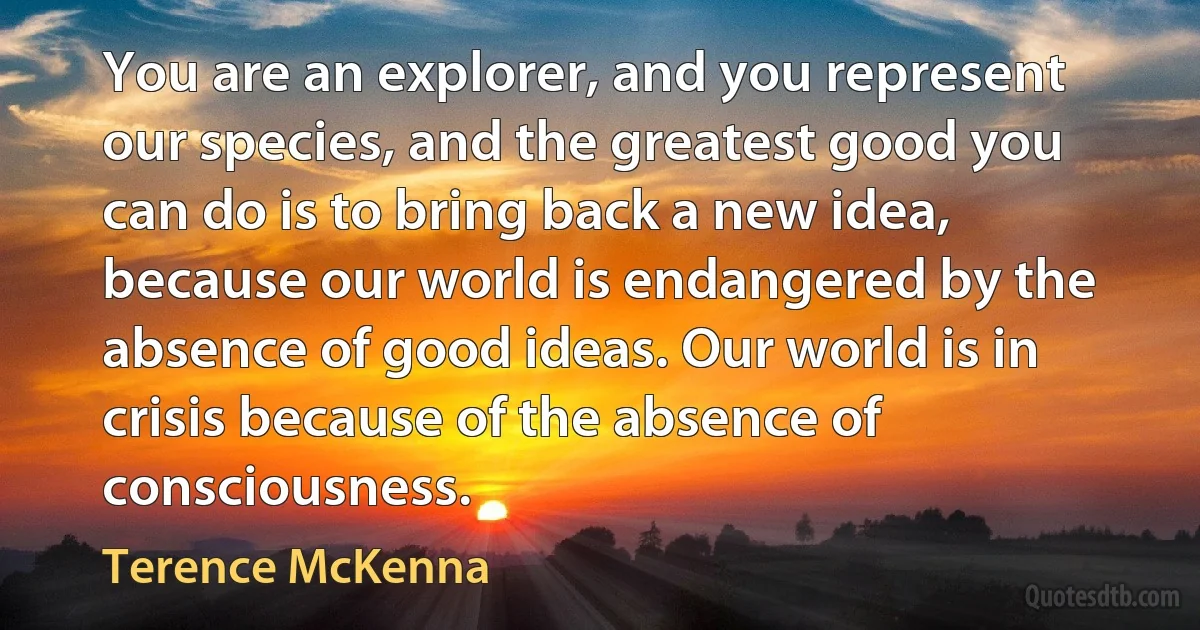 You are an explorer, and you represent our species, and the greatest good you can do is to bring back a new idea, because our world is endangered by the absence of good ideas. Our world is in crisis because of the absence of consciousness. (Terence McKenna)