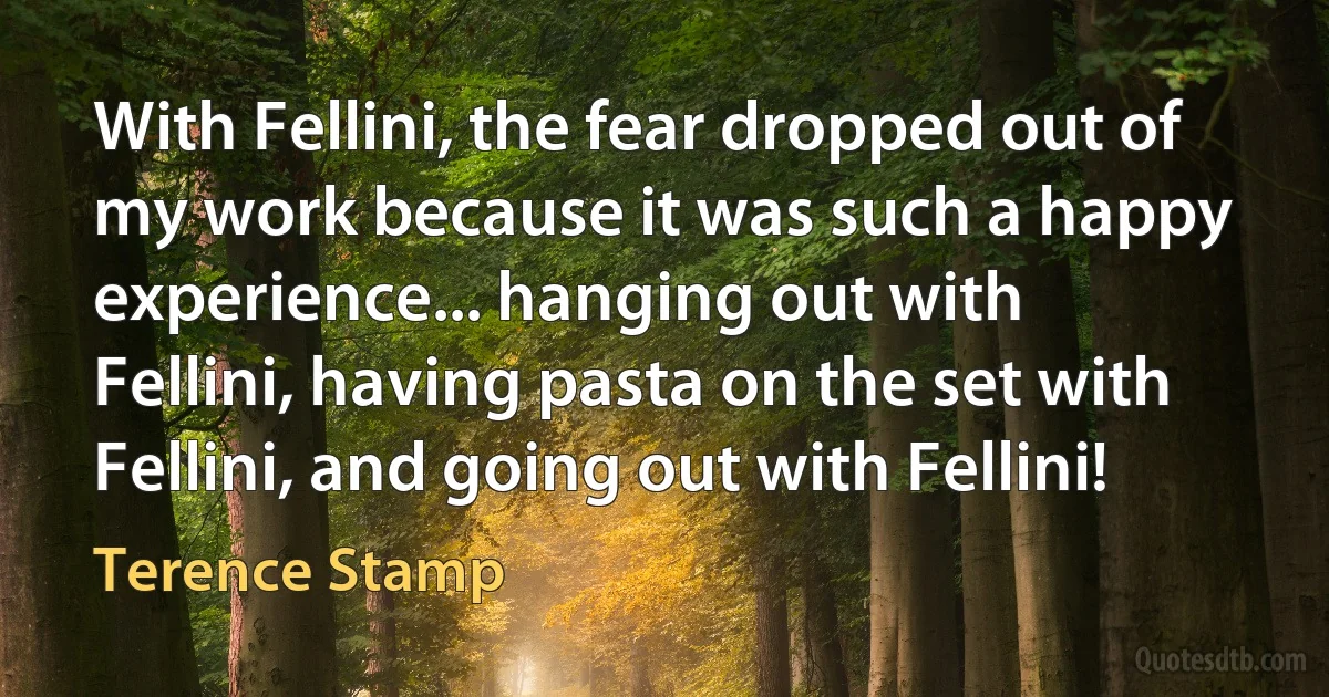 With Fellini, the fear dropped out of my work because it was such a happy experience... hanging out with Fellini, having pasta on the set with Fellini, and going out with Fellini! (Terence Stamp)