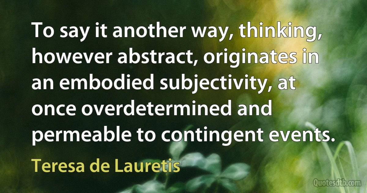 To say it another way, thinking, however abstract, originates in an embodied subjectivity, at once overdetermined and permeable to contingent events. (Teresa de Lauretis)