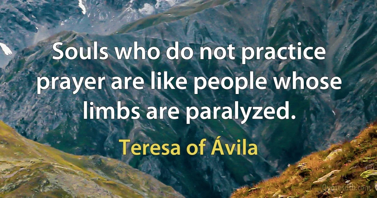 Souls who do not practice prayer are like people whose limbs are paralyzed. (Teresa of Ávila)