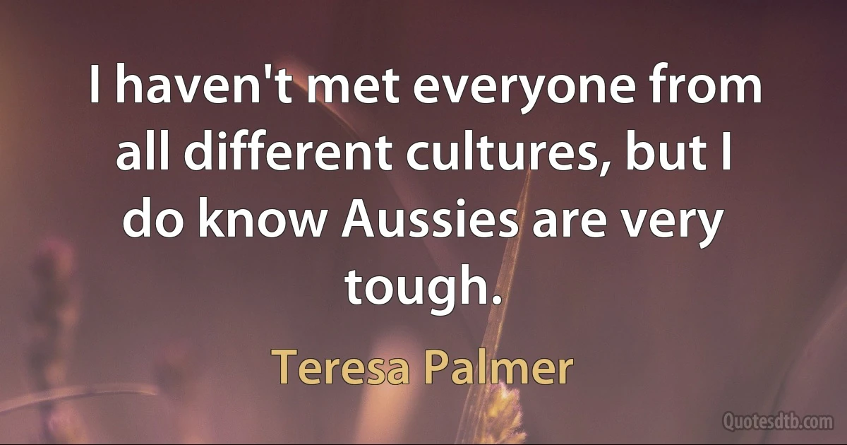 I haven't met everyone from all different cultures, but I do know Aussies are very tough. (Teresa Palmer)