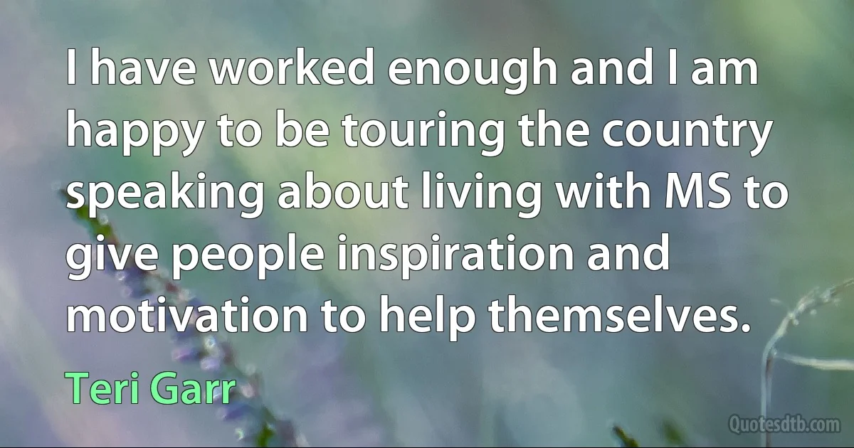 I have worked enough and I am happy to be touring the country speaking about living with MS to give people inspiration and motivation to help themselves. (Teri Garr)