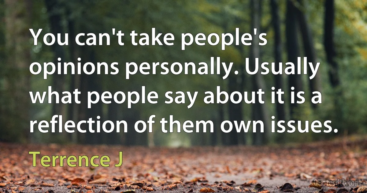 You can't take people's opinions personally. Usually what people say about it is a reflection of them own issues. (Terrence J)