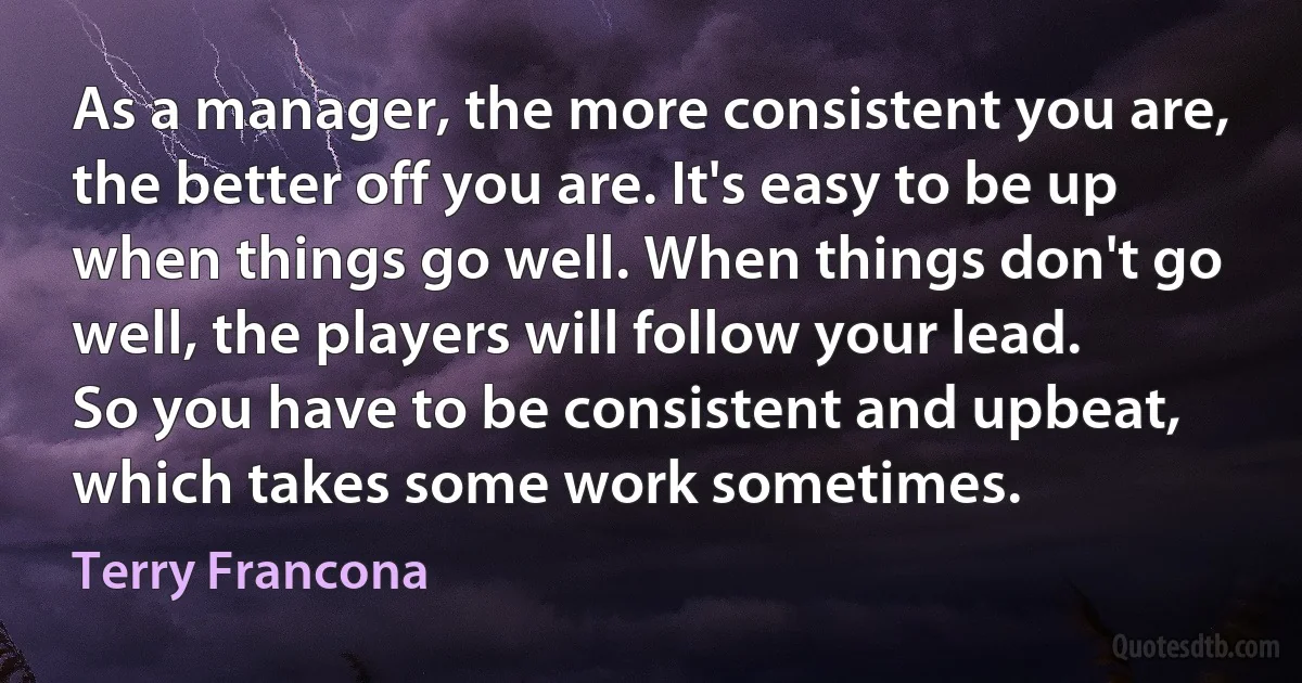 As a manager, the more consistent you are, the better off you are. It's easy to be up when things go well. When things don't go well, the players will follow your lead. So you have to be consistent and upbeat, which takes some work sometimes. (Terry Francona)