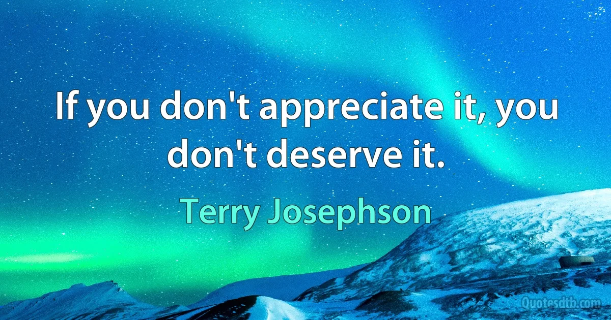 If you don't appreciate it, you don't deserve it. (Terry Josephson)