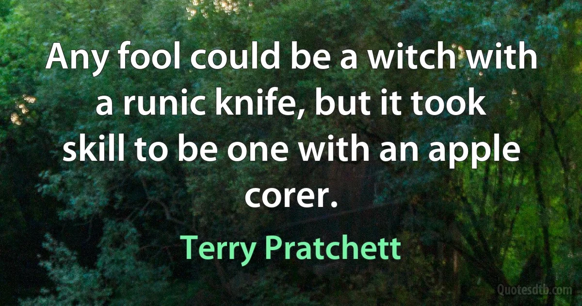 Any fool could be a witch with a runic knife, but it took skill to be one with an apple corer. (Terry Pratchett)