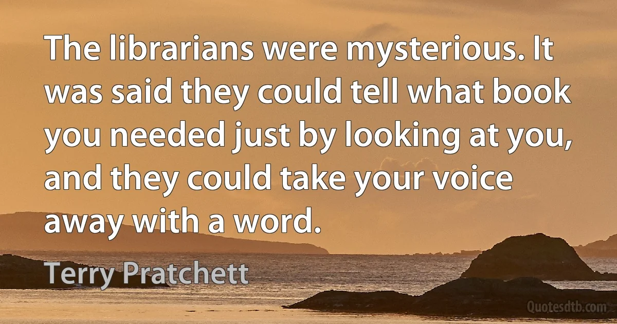 The librarians were mysterious. It was said they could tell what book you needed just by looking at you, and they could take your voice away with a word. (Terry Pratchett)