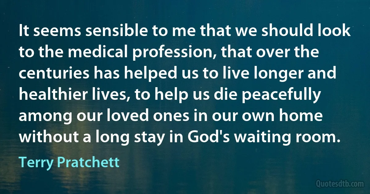 It seems sensible to me that we should look to the medical profession, that over the centuries has helped us to live longer and healthier lives, to help us die peacefully among our loved ones in our own home without a long stay in God's waiting room. (Terry Pratchett)