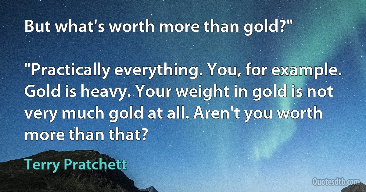 But what's worth more than gold?"

"Practically everything. You, for example. Gold is heavy. Your weight in gold is not very much gold at all. Aren't you worth more than that? (Terry Pratchett)