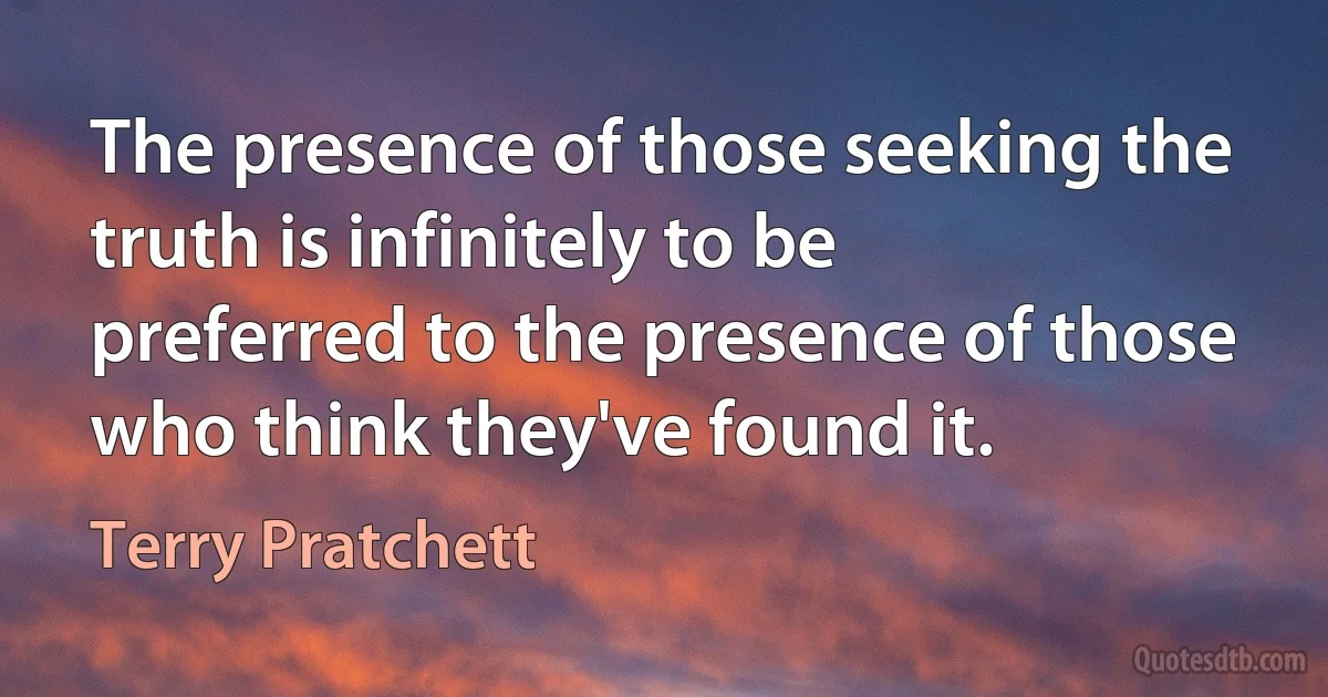 The presence of those seeking the truth is infinitely to be preferred to the presence of those who think they've found it. (Terry Pratchett)