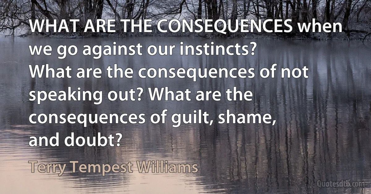 WHAT ARE THE CONSEQUENCES when we go against our instincts? What are the consequences of not speaking out? What are the consequences of guilt, shame, and doubt? (Terry Tempest Williams)