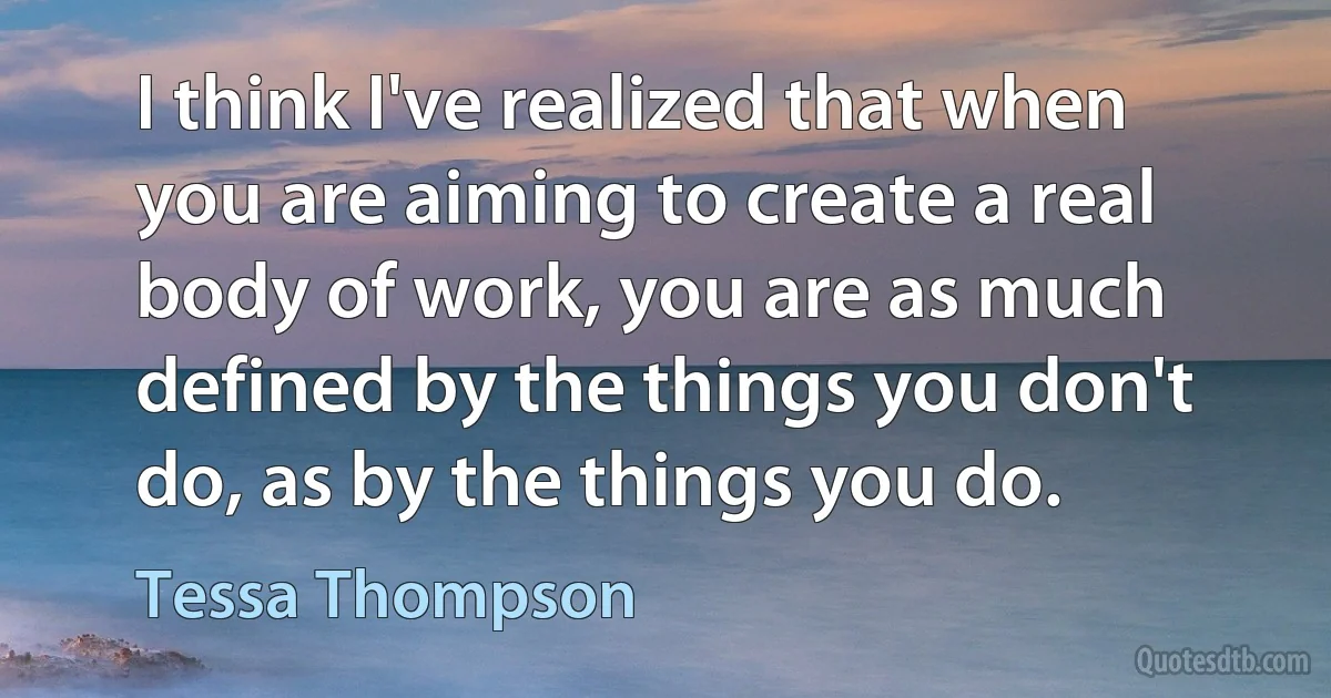 I think I've realized that when you are aiming to create a real body of work, you are as much defined by the things you don't do, as by the things you do. (Tessa Thompson)