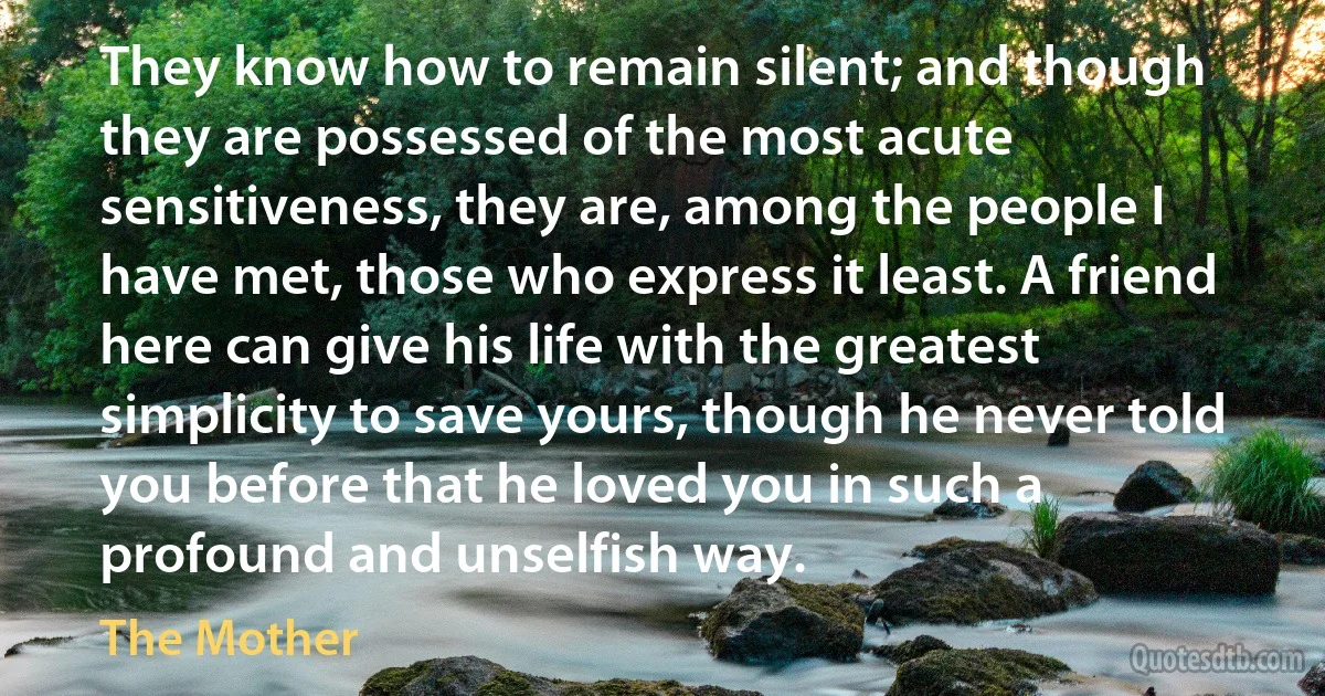 They know how to remain silent; and though they are possessed of the most acute sensitiveness, they are, among the people I have met, those who express it least. A friend here can give his life with the greatest simplicity to save yours, though he never told you before that he loved you in such a profound and unselfish way. (The Mother)