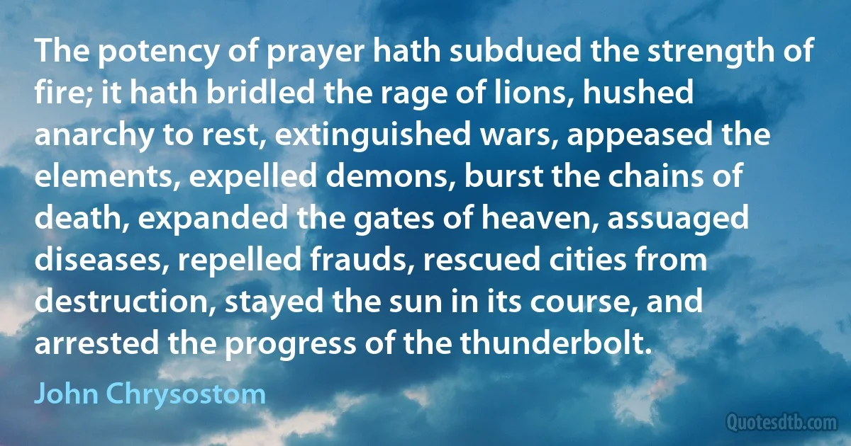 The potency of prayer hath subdued the strength of fire; it hath bridled the rage of lions, hushed anarchy to rest, extinguished wars, appeased the elements, expelled demons, burst the chains of death, expanded the gates of heaven, assuaged diseases, repelled frauds, rescued cities from destruction, stayed the sun in its course, and arrested the progress of the thunderbolt. (John Chrysostom)