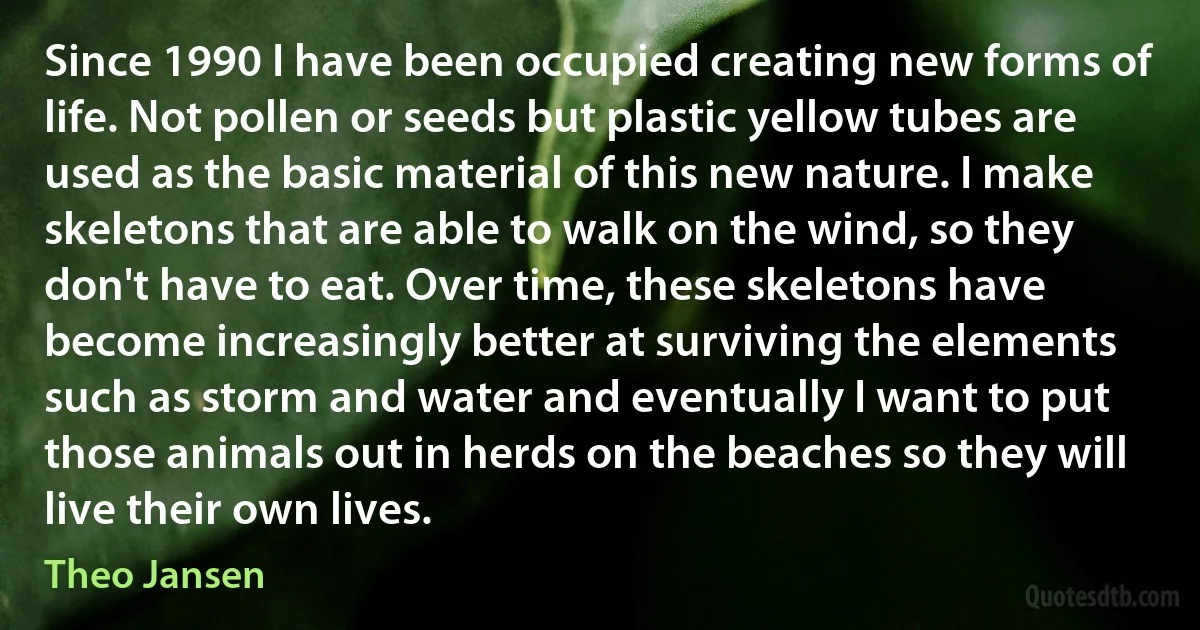 Since 1990 I have been occupied creating new forms of life. Not pollen or seeds but plastic yellow tubes are used as the basic material of this new nature. I make skeletons that are able to walk on the wind, so they don't have to eat. Over time, these skeletons have become increasingly better at surviving the elements such as storm and water and eventually I want to put those animals out in herds on the beaches so they will live their own lives. (Theo Jansen)