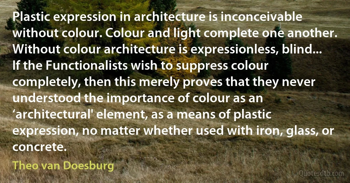 Plastic expression in architecture is inconceivable without colour. Colour and light complete one another. Without colour architecture is expressionless, blind... If the Functionalists wish to suppress colour completely, then this merely proves that they never understood the importance of colour as an ‘architectural' element, as a means of plastic expression, no matter whether used with iron, glass, or concrete. (Theo van Doesburg)