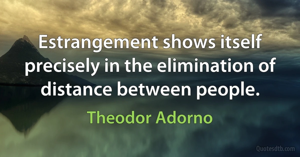 Estrangement shows itself precisely in the elimination of distance between people. (Theodor Adorno)