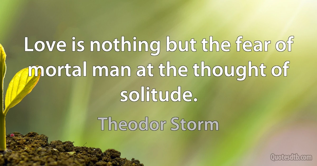 Love is nothing but the fear of mortal man at the thought of solitude. (Theodor Storm)