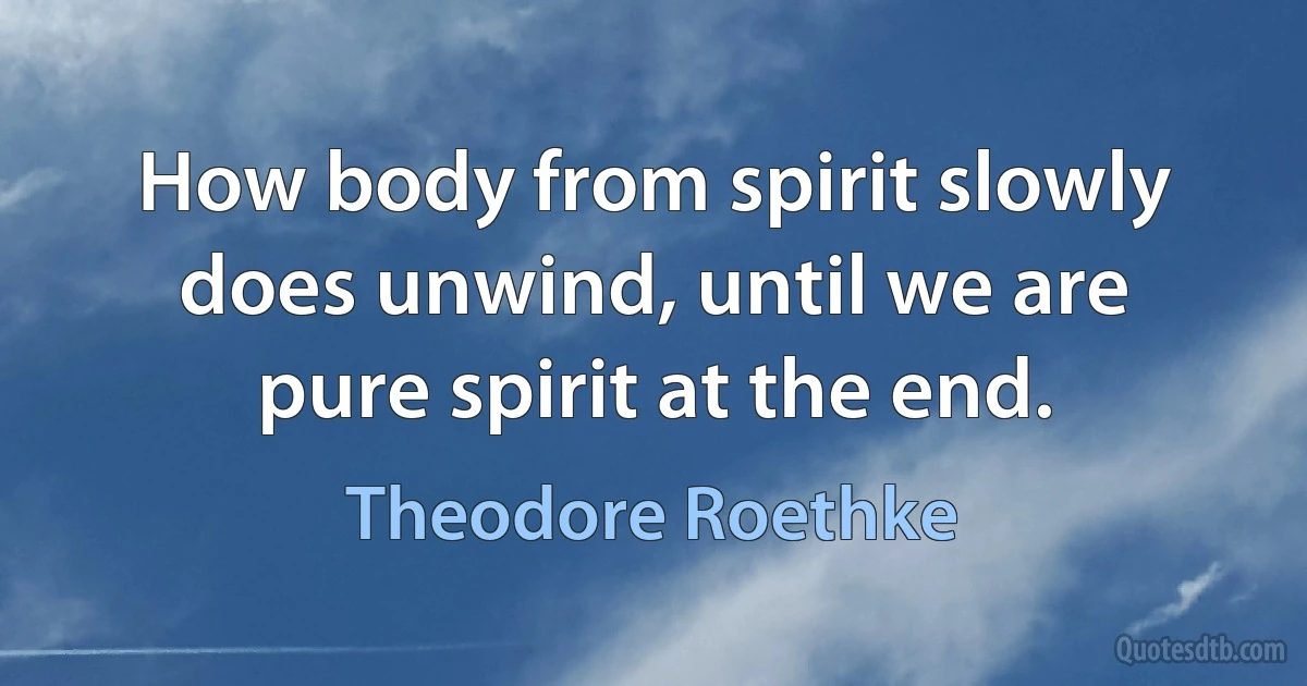 How body from spirit slowly does unwind, until we are pure spirit at the end. (Theodore Roethke)