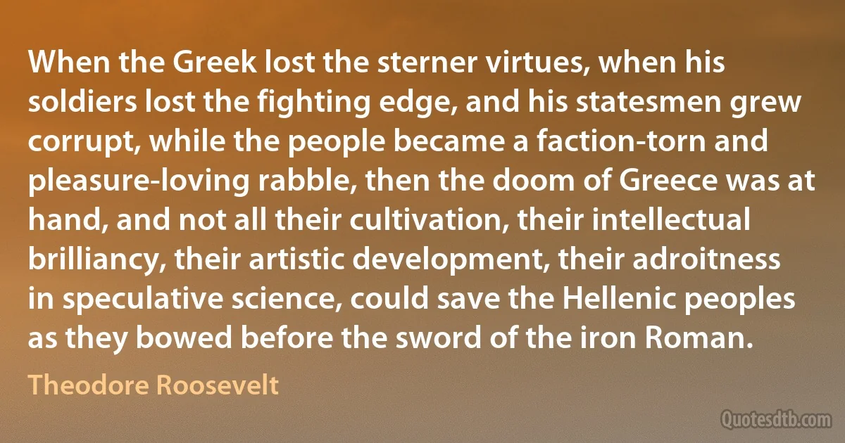 When the Greek lost the sterner virtues, when his soldiers lost the fighting edge, and his statesmen grew corrupt, while the people became a faction-torn and pleasure-loving rabble, then the doom of Greece was at hand, and not all their cultivation, their intellectual brilliancy, their artistic development, their adroitness in speculative science, could save the Hellenic peoples as they bowed before the sword of the iron Roman. (Theodore Roosevelt)