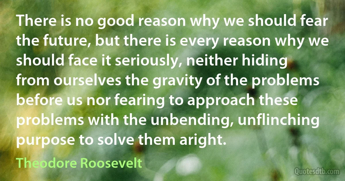 There is no good reason why we should fear the future, but there is every reason why we should face it seriously, neither hiding from ourselves the gravity of the problems before us nor fearing to approach these problems with the unbending, unflinching purpose to solve them aright. (Theodore Roosevelt)