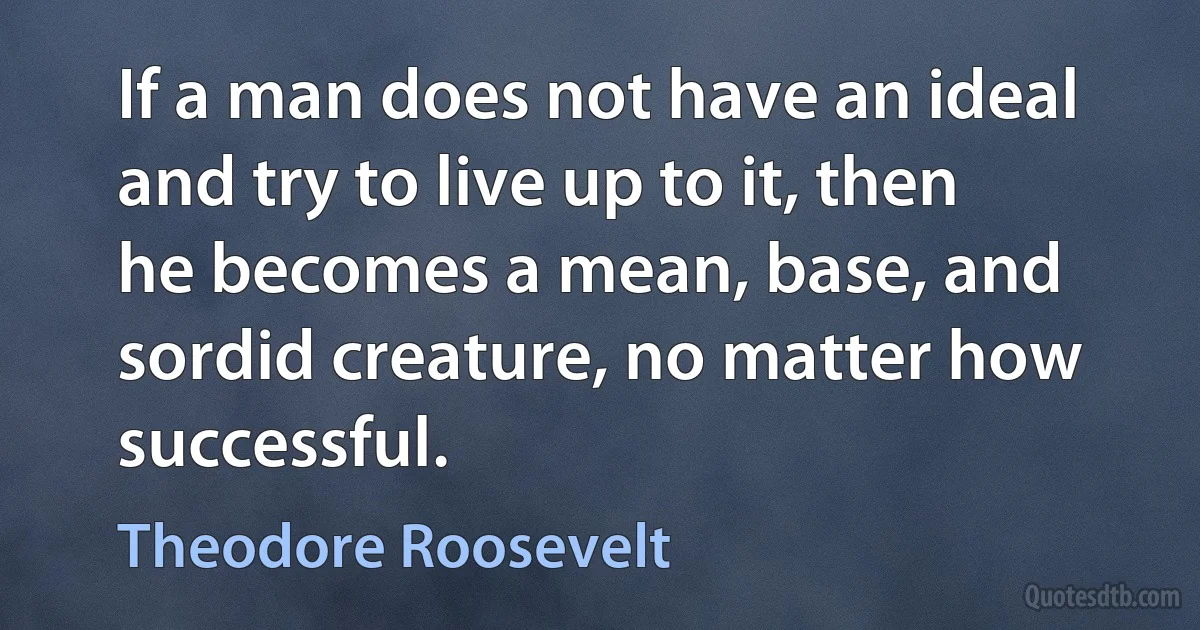 If a man does not have an ideal and try to live up to it, then he becomes a mean, base, and sordid creature, no matter how successful. (Theodore Roosevelt)