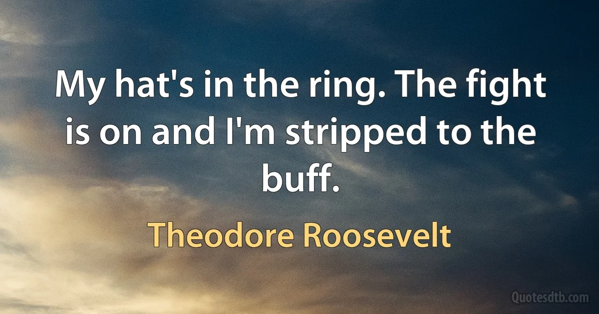 My hat's in the ring. The fight is on and I'm stripped to the buff. (Theodore Roosevelt)