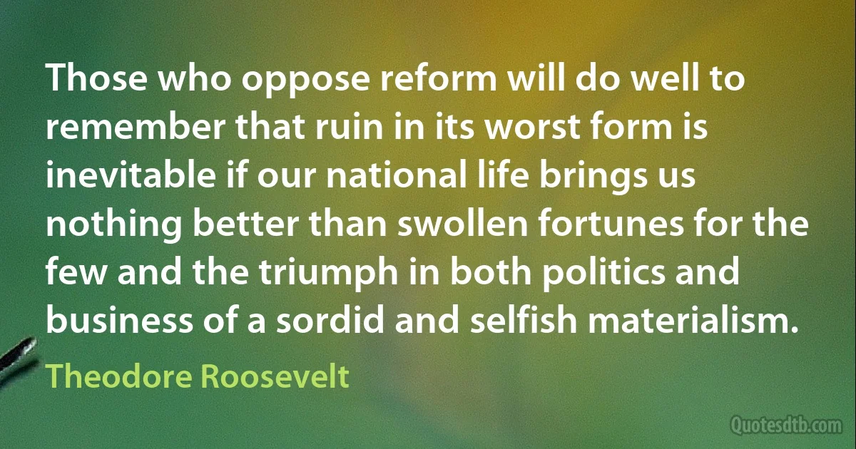 Those who oppose reform will do well to remember that ruin in its worst form is inevitable if our national life brings us nothing better than swollen fortunes for the few and the triumph in both politics and business of a sordid and selfish materialism. (Theodore Roosevelt)