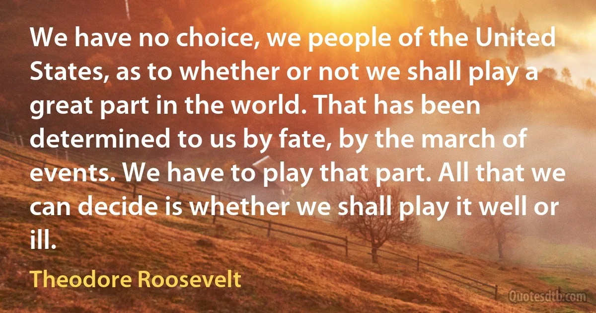 We have no choice, we people of the United States, as to whether or not we shall play a great part in the world. That has been determined to us by fate, by the march of events. We have to play that part. All that we can decide is whether we shall play it well or ill. (Theodore Roosevelt)