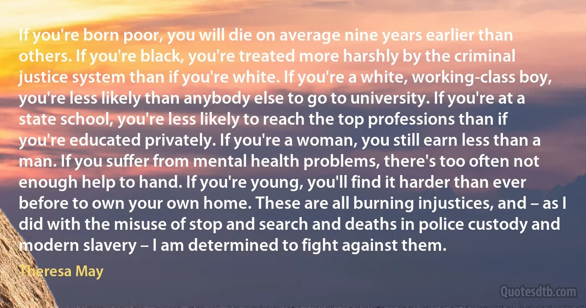 If you're born poor, you will die on average nine years earlier than others. If you're black, you're treated more harshly by the criminal justice system than if you're white. If you're a white, working-class boy, you're less likely than anybody else to go to university. If you're at a state school, you're less likely to reach the top professions than if you're educated privately. If you're a woman, you still earn less than a man. If you suffer from mental health problems, there's too often not enough help to hand. If you're young, you'll find it harder than ever before to own your own home. These are all burning injustices, and – as I did with the misuse of stop and search and deaths in police custody and modern slavery – I am determined to fight against them. (Theresa May)