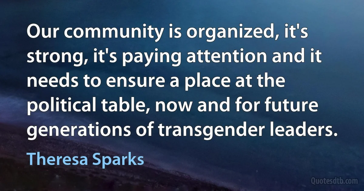 Our community is organized, it's strong, it's paying attention and it needs to ensure a place at the political table, now and for future generations of transgender leaders. (Theresa Sparks)