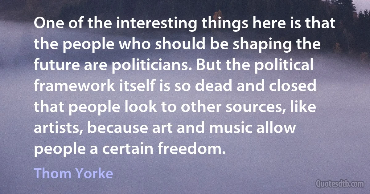 One of the interesting things here is that the people who should be shaping the future are politicians. But the political framework itself is so dead and closed that people look to other sources, like artists, because art and music allow people a certain freedom. (Thom Yorke)