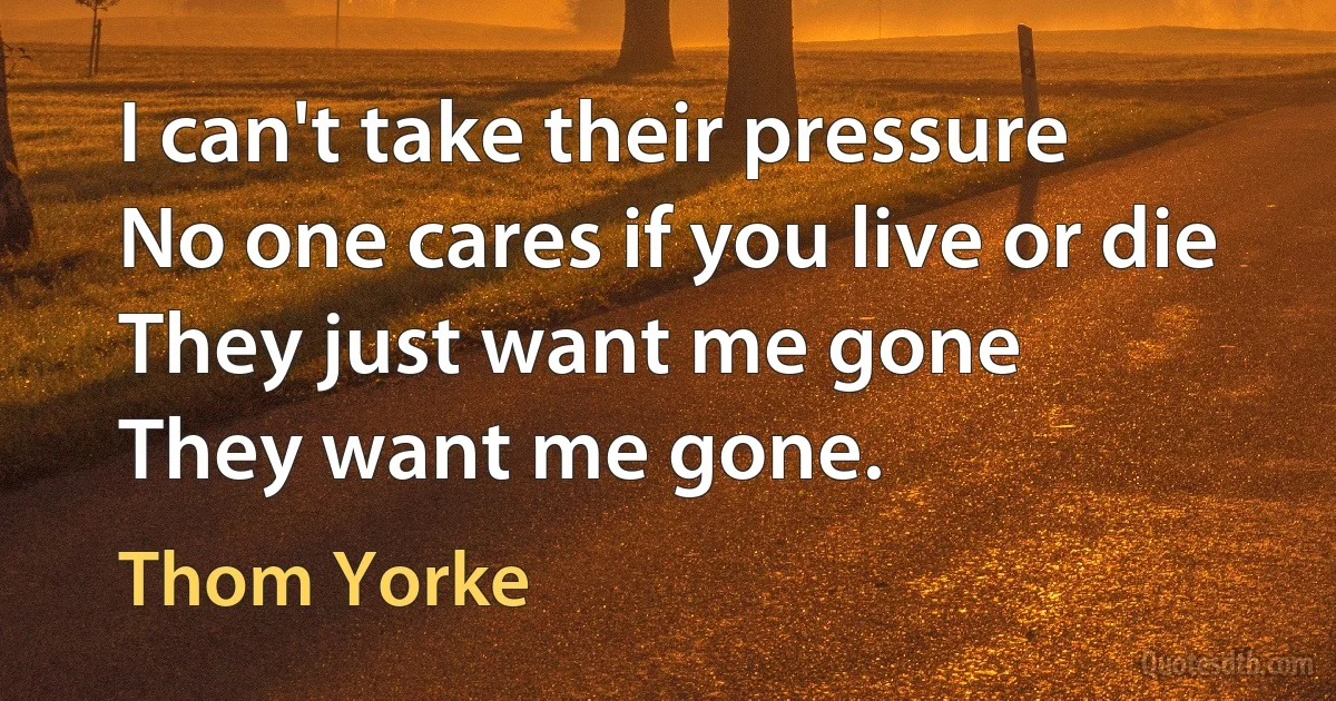 I can't take their pressure
No one cares if you live or die
They just want me gone
They want me gone. (Thom Yorke)