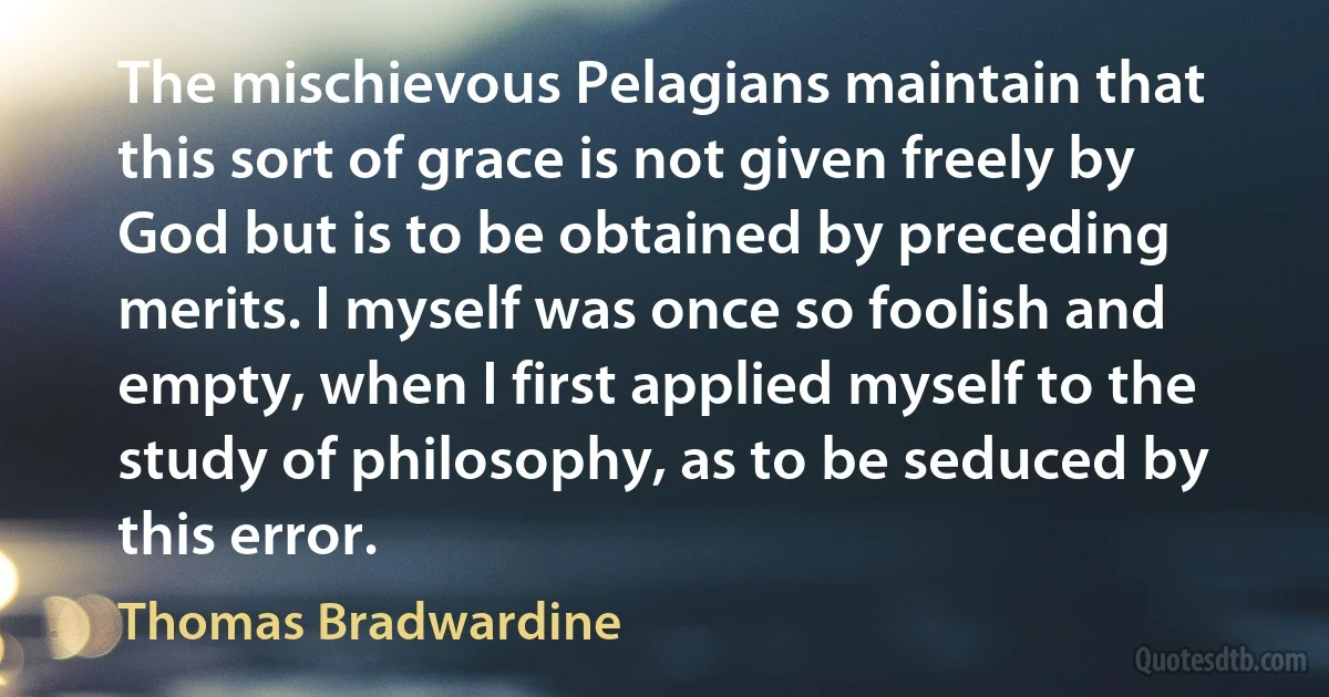 The mischievous Pelagians maintain that this sort of grace is not given freely by God but is to be obtained by preceding merits. I myself was once so foolish and empty, when I first applied myself to the study of philosophy, as to be seduced by this error. (Thomas Bradwardine)