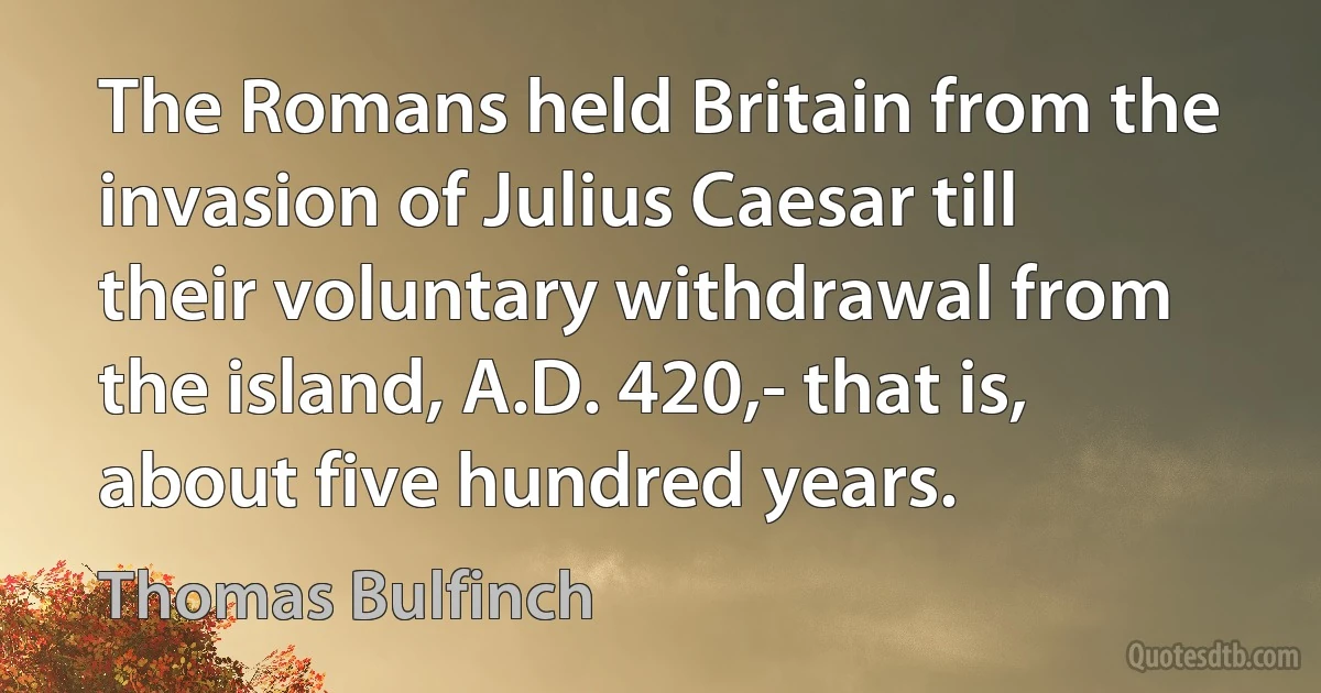 The Romans held Britain from the invasion of Julius Caesar till their voluntary withdrawal from the island, A.D. 420,- that is, about five hundred years. (Thomas Bulfinch)