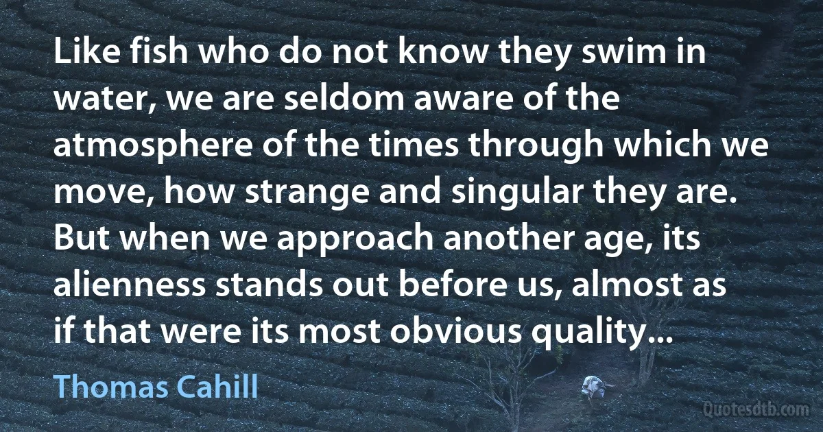 Like fish who do not know they swim in water, we are seldom aware of the atmosphere of the times through which we move, how strange and singular they are. But when we approach another age, its alienness stands out before us, almost as if that were its most obvious quality... (Thomas Cahill)